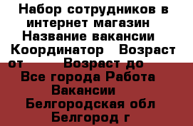 Набор сотрудников в интернет-магазин › Название вакансии ­ Координатор › Возраст от ­ 14 › Возраст до ­ 80 - Все города Работа » Вакансии   . Белгородская обл.,Белгород г.